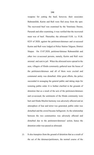[16]
weapons for cutting the beaf, however, their associates
Rahmatullah, Karim and Rafi were fled away from the spot.
The recovered beef was examined by the Veterinary Doctor,
Parsendi and after examining, it was verified that the recovered
meat was of beef. Thereafter, the aforesaid F.I.R. i.e. F.I.R.
0235 of 2020, against the petitioners/detenues and co-accused
Karim and Rafi were lodged at Police Station Talgaon, District
Sitapur. On 13.07.2020, petitioner/detenue Rahmatullah and
other two co-accused persons, namely, Karim and Rafi were
arrested and sent to jail. When the aforesaid news spread in the
area, villagers of Hindu community gathered near the house of
the petitioners/detenues and all of them were excited and
communal amity was disturbed. After great efforts, the police
succeeded in assuaging the general public and taking steps for
restoring public order. It is further clarified in the grounds of
detention that as a result of the acts of the petitioners/detenues
and co-accused, the sentiments of the Hindu community were
hurt and Hindu-Muslim harmony was adversely affected and an
atmosphere of fear and terror was generated, public order was
disturbed and the crowd became belligerent. As the relationship
between the two communities was adversely affected and
disturbed due to the petitioners/detenues’ action, hence the
detention order was passed as aforesaid.
25. It also transpires from the ground of detention that as a result of
the act of the detenues/petitioners, the normal course of the
 
