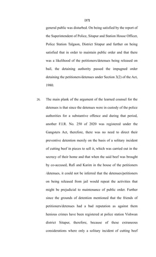 [17]
general public was disturbed. On being satisfied by the report of
the Superintendent of Police, Sitapur and Station House Officer,
Police Station Talgaon, District Sitapur and further on being
satisfied that in order to maintain public order and that there
was a likelihood of the petitioners/detenues being released on
bail, the detaining authority passed the impugned order
detaining the petitioners/detenues under Section 3(2) of the Act,
1980.
26. The main plank of the argument of the learned counsel for the
detenues is that since the detenues were in custody of the police
authorities for a substantive offence and during that period,
another F.I.R. No. 250 of 2020 was registered under the
Gangsters Act, therefore, there was no need to direct their
preventive detention merely on the basis of a solitary incident
of cutting beef in pieces to sell it, which was carried out in the
secrecy of their home and that when the said beef was brought
by co-accused, Rafi and Karim in the house of the petitioners
/detenues, it could not be inferred that the detenues/petitioners
on being released from jail would repeat the activities that
might be prejudicial to maintenance of public order. Further
since the grounds of detention mentioned that the friends of
petitioners/detenues had a bad reputation as against them
henious crimes have been registered at police station Vishwan
district Sitapur, therefore, because of these extraneous
considerations where only a solitary incident of cutting beef
 