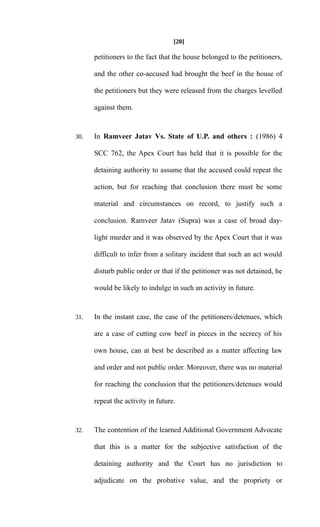 [20]
petitioners to the fact that the house belonged to the petitioners,
and the other co-accused had brought the beef in the house of
the petitioners but they were released from the charges levelled
against them.
30. In Ramveer Jatav Vs. State of U.P. and others : (1986) 4
SCC 762, the Apex Court has held that it is possible for the
detaining authority to assume that the accused could repeat the
action, but for reaching that conclusion there must be some
material and circumstances on record, to justify such a
conclusion. Ramveer Jatav (Supra) was a case of broad day-
light murder and it was observed by the Apex Court that it was
difficult to infer from a solitary incident that such an act would
disturb public order or that if the petitioner was not detained, he
would be likely to indulge in such an activity in future.
31. In the instant case, the case of the petitioners/detenues, which
are a case of cutting cow beef in pieces in the secrecy of his
own house, can at best be described as a matter affecting law
and order and not public order. Moreover, there was no material
for reaching the conclusion that the petitioners/detenues would
repeat the activity in future.
32. The contention of the learned Additional Government Advocate
that this is a matter for the subjective satisfaction of the
detaining authority and the Court has no jurisdiction to
adjudicate on the probative value, and the propriety or
 