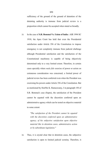 [21]
sufficiency of the ground of the ground of detention of the
detaining authority is immune from judicial review is a
proposition which cannot be accepted when stated so broadly.
33. In the case of S.R. Bommai Vs. Union of India : AIR 1994 SC
1918, the Apex Court has held that even the Presidential
satisfaction under Article 356 of the Constitution to impose
emergency is not completely immune from judicial challenge
although Presidential satisfaction and the satisfaction of the
Constitutional machinery is capable of being objectively
determined only to a very limited extent. Therefore, in certain
cases specially where mala fide exercise of power or action on
extraneous consideration was concerned, a limited power of
judicial review has been conferred even when the President was
exercising his powers under Article 356 of the Constitution. But
as mentioned by Hon'ble K. Ramaswamy, J in paragraph 150 of
S.R. Bommai's case (Supra), the satisfaction of the President
cannot be equated with the discretion conferred upon an
administrative agency which can be tested on objective material
to some extent:
"The satisfaction of the President cannot be equated
with the discretion conferred upon an administrative
agency, of his subjective satisfaction upon objective
material like in detention cases, administrative action
or by subordinate legislation."
34. Thus, it is crystal clear that in detention cases, the subjective
satisfaction is open to limited judicial scrutiny. Therefore, it
 