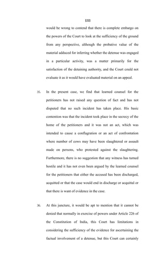 [22]
would be wrong to contend that there is complete embargo on
the powers of the Court to look at the sufficiency of the ground
from any perspective, although the probative value of the
material adduced for inferring whether the detenue was engaged
in a particular activity, was a matter primarily for the
satisfaction of the detaining authority, and the Court could not
evaluate it as it would have evaluated material on an appeal.
35. In the present case, we find that learned counsel for the
petitioners has not raised any question of fact and has not
disputed that no such incident has taken place. His basic
contention was that the incident took place in the secrecy of the
home of the petitioners and it was not an act, which was
intended to cause a conflagration or an act of confrontation
where number of cows may have been slaughtered or assault
made on persons, who protested against the slaughtering.
Furthermore, there is no suggestion that any witness has turned
hostile and it has not even been argued by the learned counsel
for the petitioners that either the accused has been discharged,
acquitted or that the case would end in discharge or acquittal or
that there is want of evidence in the case.
36. At this juncture, it would be apt to mention that it cannot be
denied that normally in exercise of powers under Article 226 of
the Constitution of India, this Court has limitations in
considering the sufficiency of the evidence for ascertaining the
factual involvement of a detenue, but this Court can certainly
 