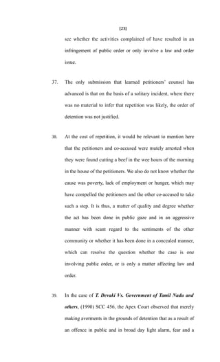 [23]
see whether the activities complained of have resulted in an
infringement of public order or only involve a law and order
issue.
37. The only submission that learned petitioners’ counsel has
advanced is that on the basis of a solitary incident, where there
was no material to infer that repetition was likely, the order of
detention was not justified.
38. At the cost of repetition, it would be relevant to mention here
that the petitioners and co-accused were mutely arrested when
they were found cutting a beef in the wee hours of the morning
in the house of the petitioners. We also do not know whether the
cause was poverty, lack of employment or hunger, which may
have compelled the petitioners and the other co-accused to take
such a step. It is thus, a matter of quality and degree whether
the act has been done in public gaze and in an aggressive
manner with scant regard to the sentiments of the other
community or whether it has been done in a concealed manner,
which can resolve the question whether the case is one
involving public order, or is only a matter affecting law and
order.
39. In the case of T. Devaki Vs. Government of Tamil Nadu and
others, (1990) SCC 456, the Apex Court observed that merely
making averments in the grounds of detention that as a result of
an offence in public and in broad day light alarm, fear and a
 