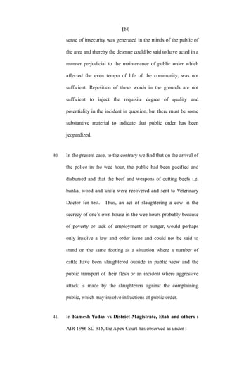 [24]
sense of insecurity was generated in the minds of the public of
the area and thereby the detenue could be said to have acted in a
manner prejudicial to the maintenance of public order which
affected the even tempo of life of the community, was not
sufficient. Repetition of these words in the grounds are not
sufficient to inject the requisite degree of quality and
potentiality in the incident in question, but there must be some
substantive material to indicate that public order has been
jeopardized.
40. In the present case, to the contrary we find that on the arrival of
the police in the wee hour, the public had been pacified and
disbursed and that the beef and weapons of cutting beefs i.e.
banka, wood and knife were recovered and sent to Veterinary
Doctor for test. Thus, an act of slaughtering a cow in the
secrecy of one’s own house in the wee hours probably because
of poverty or lack of employment or hunger, would perhaps
only involve a law and order issue and could not be said to
stand on the same footing as a situation where a number of
cattle have been slaughtered outside in public view and the
public transport of their flesh or an incident where aggressive
attack is made by the slaughterers against the complaining
public, which may involve infractions of public order.
41. In Ramesh Yadav vs District Magistrate, Etah and others :
AIR 1986 SC 315, the Apex Court has observed as under :
 