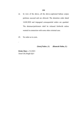 [26]
44. In view of the above, all the above-captioned habeas corpus
petitions succeed and are allowed. The detention order dated
14.08.2020 and impugned consequential orders are quashed.
The detenues/petitioners shall be released forthwith unless
wanted in connection with some other criminal case.
45. No order as to costs.
.
(Saroj Yadav, J.) (Ramesh Sinha, J.)
Order Date :- 5.8.2021
Arun/A.K.Singh/Ajit/-
 