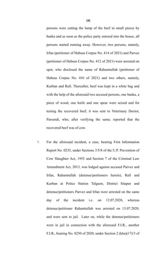 [4]
persons were cutting the lump of the beef in small pieces by
banka and as soon as the police party entered into the house, all
persons started running away. However, two persons, namely,
Irfan (petitioner of Habeas Corpus No. 414 of 2021) and Parvez
(petitioner of Habeas Corpus No. 412 of 2021) were arrested on
spot, who disclosed the name of Rahamtullah (petitioner of
Habeas Corpus No. 416 of 2021) and two others, namely,
Kurban and Rafi. Thereafter, beef was kept in a white bag and
with the help of the aforesaid two accused persons, one banka, a
piece of wood, one knife and one spear were seized and for
testing the recovered beef, it was sent to Veterinary Doctor,
Parsendi, who, after verifying the same, reported that the
recovered beef was of cow.
7. For the aforesaid incident, a case, bearing First Information
Report No. 0235, under Sections 3/5/8 of the U.P. Prevention of
Cow Slaughter Act, 1955 and Section 7 of the Criminal Law
Amendment Act, 2013, was lodged against accused Parvez and
Irfan, Rahamtullah (detenue/petitioners herein), Rafi and
Kurban at Police Station Talgaon, District Sitapur and
detenue/petitioners Parvez and Irfan were arrested on the same
day of the incident i.e. on 12.07.2020, whereas
detenue/petitioner Rahamtullah was arrested on 13.07.2020.
and were sent to jail. Later on, while the detenue/petitioners
were in jail in connection with the aforesaid F.I.R., another
F.I.R., bearing No. 0250 of 2020, under Section 2 (kha)(17)/3 of
 