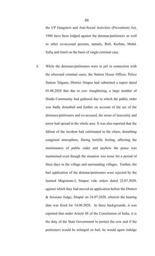 [5]
the UP Gangsters and Anti-Social Activities (Prevention) Act,
1986 have been lodged against the detenue/petitioners as well
as other co-accused persons, namely, Rafi, Kurban, Mohd.
Safiq and Jamil on the basis of single criminal case.
8. While the detenues/petitioners were in jail in connection with
the aforesaid criminal cases, the Station House Officer, Police
Station Talgaon, District Sitapur had submitted a report dated
01.08.2020 that due to cow slaughtering, a large number of
Hindu Community had gathered due to which the public order
was badly disturbed and further on account of the act of the
detenues/petitioners and co-accused, the sense of insecurity and
terror had spread in the whole area. It was also reported that the
fallout of the incident had culminated in the chaos, disturbing
congenial atmosphere, flaring horrific feeling, affecting the
maintenance of public order and anyhow the peace was
maintained even though the situation was tense for a period of
three days in the village and surrounding villages. Further, the
bail application of the detenue/petitioners were rejected by the
learned Magistrate-I, Sitapur vide orders dated 22.07.2020,
against which they had moved an application before the District
& Sessions Judge, Sitapur on 24.07.2020, wherein the hearing
date was fixed for 14.08.2020. In these backgrounds, it was
reported that under Article 48 of the Constitution of India, it is
the duty of the State Government to protect the cow and if the
petitioners would be enlarged on bail, he would again indulge
 