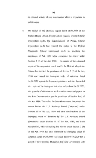 [6]
in criminal activity of cow slaughtering which is prejudicial to
public order.
9. On receipt of the aforesaid report dated 01.08.2020 of the
Station House Officer, Police Station Talgaon, District Sitapur
(respondent no.5), the Superintendent of Police, Sitapur
(respondent no.4) had referred the matter to the District
Magistrate, Sitapur (respondent no.3) for invoking the
provisions of Act, 1980 while exercising the power under
Section 3 (2) of the Act, 1980. On receipt of the aforesaid
report of the respondent nos.4 and 5, the District Magistrate,
Sitapur has invoked the provisions of Section 3 (2) of the Act,
1980 and passed the impugned order of detention dated
14.08.2020 against the deteneues/petitioners and also forwarded
the copies of the impugned detention order dated 14.08.2020,
the grounds of detention as well as other connected papers to
the State Government as per the provisions of Section 3 (4) of
the Act, 1980. Thereafter, the State Government has placed the
matter before the U.P. Advisory Board (Detention) under
Section 10 of the Act, 1980 and after confirmation of the
impugned order of detention by the U.P. Advisory Board
(Detention) under Section 11 of the Act, 1980, the State
Government, while exercising the powers under Section 3 (3)
of the Act, 1980, has also confirmed the impugned order of
detention dated 14.08.2020 vide order dated 05.10.2020 for a
period of three months. Thereafter, the State Government, vide
 