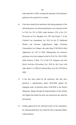[7]
order dated 06.11.2020, extended the detention of the detenues/
petitioners for a period of six months.
10. It has been stated by the petitioners that during pendency of the
aforesaid process, the detenues/petitioners were released on bail
in F.I.R. No. 235 of 2020, under Sections 3/5/8 of the U.P.
Prevention of Cow Slaughter Act, 1955 and Section 7 of the
Criminal Law Amendment Act, 2013 by the IV Additional
District and Sessions Judge/Special Judge (Essential
Commodities) Act, Sitapur vide order dated 27.08.2020 in Bail
Application No. 997 of 2020. Subsequently, the detenues/
petitioners were also enlarged on bail in F.I.R. No. 250 of 2020,
under Sections 2 (kha) 17/3 of the U.P. Gangsters and Anti
Social Activities (Prevention) Act, 1986 by this Court vide
order dated 11.11.2020 in Criminal Misc. Case No. 8724 (B) of
2020.
11. It has also been stated by the petitioners that they have
preferred a representation dated 24.08.2020 against the
impugned order of detention dated 14.08.2020 to the District
Magistrate, Sitapur through the Superintendent of Jail, District
Jail, Sitapur but neither the same was rejected nor any order has
been passed.
12. Feeling aggrieved by the aforesaid action of the respondents,
the detenues/petitioners have filed the above-captioned habeas
corpus petitions.
 