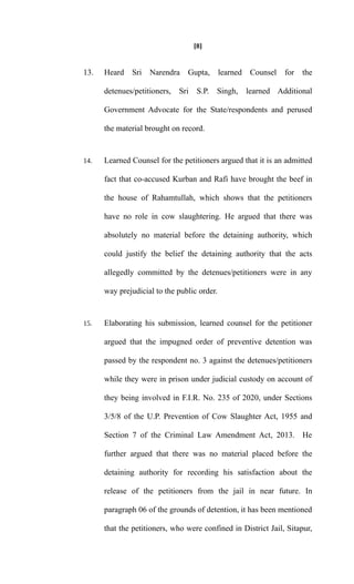 [8]
13. Heard Sri Narendra Gupta, learned Counsel for the
detenues/petitioners, Sri S.P. Singh, learned Additional
Government Advocate for the State/respondents and perused
the material brought on record.
14. Learned Counsel for the petitioners argued that it is an admitted
fact that co-accused Kurban and Rafi have brought the beef in
the house of Rahamtullah, which shows that the petitioners
have no role in cow slaughtering. He argued that there was
absolutely no material before the detaining authority, which
could justify the belief the detaining authority that the acts
allegedly committed by the detenues/petitioners were in any
way prejudicial to the public order.
15. Elaborating his submission, learned counsel for the petitioner
argued that the impugned order of preventive detention was
passed by the respondent no. 3 against the detenues/petitioners
while they were in prison under judicial custody on account of
they being involved in F.I.R. No. 235 of 2020, under Sections
3/5/8 of the U.P. Prevention of Cow Slaughter Act, 1955 and
Section 7 of the Criminal Law Amendment Act, 2013. He
further argued that there was no material placed before the
detaining authority for recording his satisfaction about the
release of the petitioners from the jail in near future. In
paragraph 06 of the grounds of detention, it has been mentioned
that the petitioners, who were confined in District Jail, Sitapur,
 