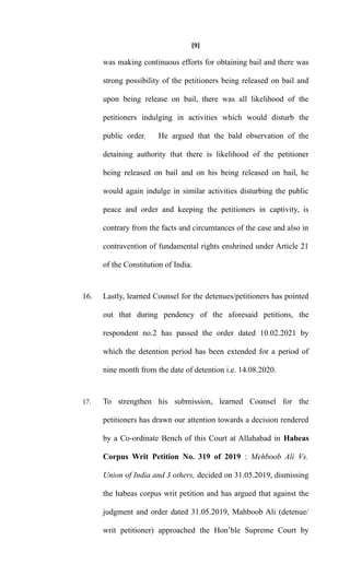 [9]
was making continuous efforts for obtaining bail and there was
strong possibility of the petitioners being released on bail and
upon being release on bail, there was all likelihood of the
petitioners indulging in activities which would disturb the
public order. He argued that the bald observation of the
detaining authority that there is likelihood of the petitioner
being released on bail and on his being released on bail, he
would again indulge in similar activities disturbing the public
peace and order and keeping the petitioners in captivity, is
contrary from the facts and circumtances of the case and also in
contravention of fundamental rights enshrined under Article 21
of the Constitution of India.
16. Lastly, learned Counsel for the detenues/petitioners has pointed
out that during pendency of the aforesaid petitions, the
respondent no.2 has passed the order dated 10.02.2021 by
which the detention period has been extended for a period of
nine month from the date of detention i.e. 14.08.2020.
17. To strengthen his submission, learned Counsel for the
petitioners has drawn our attention towards a decision rendered
by a Co-ordinate Bench of this Court at Allahabad in Habeas
Corpus Writ Petition No. 319 of 2019 : Mehboob Ali Vs.
Union of India and 3 others, decided on 31.05.2019, dismissing
the habeas corpus writ petition and has argued that against the
judgment and order dated 31.05.2019, Mahboob Ali (detenue/
writ petitioner) approached the Hon’ble Supreme Court by
 