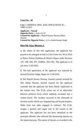 1
Court No. - 68
Case :- CRIMINAL MISC. BAIL APPLICATION No. -
18887 of 2022
Applicant :- Nawab
Opposite Party :- State of U.P.
Counsel for Applicant :- Rajesh Kumar Sharma,Abhas
Sharma
Counsel for Opposite Party :- G.A.,Ashok Kumar Singh
Hon'ble Ajay Bhanot,J.
1. By means of this bail application, the applicant has
prayed to be enlarged on bail in Case Crime No. 94 of 2022
at Police Station Simbhawali District Hapur under Sections
147, 148, 504, 307, 354Kha, 324 I.P.C. The applicant is in
jail since 11.03.2022.
2. The bail application of the applicant was rejected by
learned Sessions Judge, Hapur on 11.04.2022.
3. Shri Rajesh Kumar Sharma, learned counsel assisted by
Shri Abhas Sharma, learned counsel for the applicant
contends that the applicant has been falsely implicated in
the instant case. The F.I.R. arises out of an altercation
between political rivals which suddenly escalated into a
violent brawl. The incident occurred in the aftermath of
election results which saw sloganeering and frayed tempers.
Mobs from two sides engaged in violence. The F.I.R.
assigns a general and vague role in the assault to the
applicant. The applicant has not been identified as the
principal offender who inflicted life threatening injuries on
the injured persons. The nature of injuries as recorded in the
 