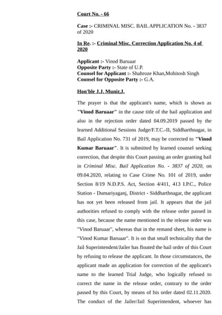 Court No. - 66
Case :- CRIMINAL MISC. BAIL APPLICATION No. - 3837
of 2020
In Re. :- Criminal Misc. Correction Application No. 4 of
2020
Applicant :- Vinod Baruaar
Opposite Party :- State of U.P.
Counsel for Applicant :- Shahroze Khan,Mohitosh Singh
Counsel for Opposite Party :- G.A.
Hon'ble J.J. Munir,J.
The prayer is that the applicant's name, which is shown as
"Vinod Baruaar" in the cause title of the bail application and
also in the rejection order dated 04.09.2019 passed by the
learned Additional Sessions Judge/F.T.C.-II, Siddharthnagar, in
Bail Application No. 731 of 2019, may be corrected to "Vinod
Kumar Baruaar". It is submitted by learned counsel seeking
correction, that despite this Court passing an order granting bail
in Criminal Misc. Bail Application No. - 3837 of 2020, on
09.04.2020, relating to Case Crime No. 101 of 2019, under
Section 8/19 N.D.P.S. Act, Section 4/411, 413 I.P.C., Police
Station - Dumariyaganj, District - Siddharthnagar, the applicant
has not yet been released from jail. It appears that the jail
authorities refused to comply with the release order passed in
this case, because the name mentioned in the release order was
"Vinod Baruaar", whereas that in the remand sheet, his name is
"Vinod Kumar Baruaar". It is on that small technicality that the
Jail Superintendent/Jailer has flouted the bail order of this Court
by refusing to release the applicant. In those circumstances, the
applicant made an application for correction of the applicant's
name to the learned Trial Judge, who logically refused to
correct the name in the release order, contrary to the order
passed by this Court, by means of his order dated 02.11.2020.
The conduct of the Jailer/Jail Superintendent, whoever has
 