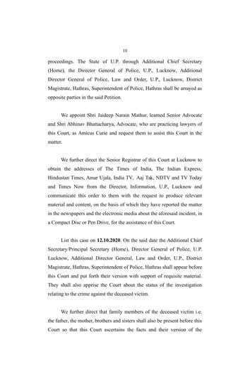 10
proceedings. The State of U.P. through Additional Chief Secretary
(Home), the Director General of Police, U.P., Lucknow, Additional
Director General of Police, Law and Order, U.P., Lucknow, District
Magistrate, Hathras, Superintendent of Police, Hathras shall be arrayed as
opposite parties in the said Petition.
We appoint Shri Jaideep Narain Mathur, learned Senior Advocate
and Shri Abhinav Bhattacharya, Advocate, who are practicing lawyers of
this Court, as Amicus Curie and request them to assist this Court in the
matter.
We further direct the Senior Registrar of this Court at Lucknow to
obtain the addresses of The Times of India, The Indian Express,
Hindustan Times, Amar Ujala, India TV, Aaj Tak, NDTV and TV Today
and Times Now from the Director, Information, U.P., Lucknow and
communicate this order to them with the request to produce relevant
material and content, on the basis of which they have reported the matter
in the newspapers and the electronic media about the aforesaid incident, in
a Compact Disc or Pen Drive, for the assistance of this Court.
List this case on 12.10.2020. On the said date the Additional Chief
Secretary/Principal Secretary (Home), Director General of Police, U.P.
Lucknow, Additional Director General, Law and Order, U.P., District
Magistrate, Hathras, Superintendent of Police, Hathras shall appear before
this Court and put forth their version with support of requisite material.
They shall also apprise the Court about the status of the investigation
relating to the crime against the deceased victim.
We further direct that family members of the deceased victim i.e.
the father, the mother, brothers and sisters shall also be present before this
Court so that this Court ascertains the facts and their version of the
 