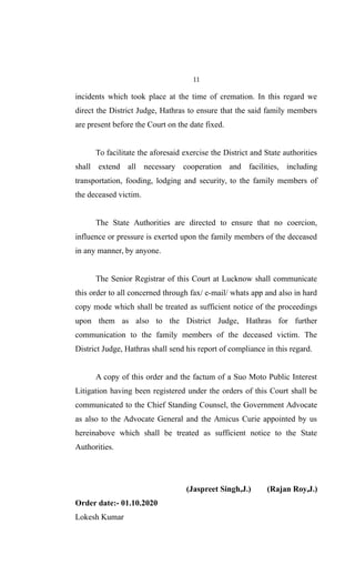 11
incidents which took place at the time of cremation. In this regard we
direct the District Judge, Hathras to ensure that the said family members
are present before the Court on the date fixed.
To facilitate the aforesaid exercise the District and State authorities
shall extend all necessary cooperation and facilities, including
transportation, fooding, lodging and security, to the family members of
the deceased victim.
The State Authorities are directed to ensure that no coercion,
influence or pressure is exerted upon the family members of the deceased
in any manner, by anyone.
The Senior Registrar of this Court at Lucknow shall communicate
this order to all concerned through fax/ e-mail/ whats app and also in hard
copy mode which shall be treated as sufficient notice of the proceedings
upon them as also to the District Judge, Hathras for further
communication to the family members of the deceased victim. The
District Judge, Hathras shall send his report of compliance in this regard.
A copy of this order and the factum of a Suo Moto Public Interest
Litigation having been registered under the orders of this Court shall be
communicated to the Chief Standing Counsel, the Government Advocate
as also to the Advocate General and the Amicus Curie appointed by us
hereinabove which shall be treated as sufficient notice to the State
Authorities.
(Jaspreet Singh,J.) (Rajan Roy,J.)
Order date:- 01.10.2020
Lokesh Kumar
 