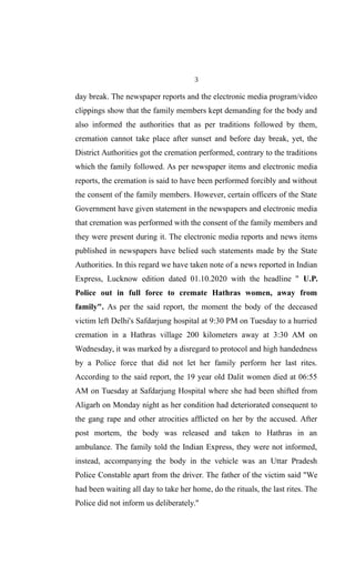 3
day break. The newspaper reports and the electronic media program/video
clippings show that the family members kept demanding for the body and
also informed the authorities that as per traditions followed by them,
cremation cannot take place after sunset and before day break, yet, the
District Authorities got the cremation performed, contrary to the traditions
which the family followed. As per newspaper items and electronic media
reports, the cremation is said to have been performed forcibly and without
the consent of the family members. However, certain officers of the State
Government have given statement in the newspapers and electronic media
that cremation was performed with the consent of the family members and
they were present during it. The electronic media reports and news items
published in newspapers have belied such statements made by the State
Authorities. In this regard we have taken note of a news reported in Indian
Express, Lucknow edition dated 01.10.2020 with the headline " U.P.
Police out in full force to cremate Hathras women, away from
family". As per the said report, the moment the body of the deceased
victim left Delhi's Safdarjung hospital at 9:30 PM on Tuesday to a hurried
cremation in a Hathras village 200 kilometers away at 3:30 AM on
Wednesday, it was marked by a disregard to protocol and high handedness
by a Police force that did not let her family perform her last rites.
According to the said report, the 19 year old Dalit women died at 06:55
AM on Tuesday at Safdarjung Hospital where she had been shifted from
Aligarh on Monday night as her condition had deteriorated consequent to
the gang rape and other atrocities afflicted on her by the accused. After
post mortem, the body was released and taken to Hathras in an
ambulance. The family told the Indian Express, they were not informed,
instead, accompanying the body in the vehicle was an Uttar Pradesh
Police Constable apart from the driver. The father of the victim said "We
had been waiting all day to take her home, do the rituals, the last rites. The
Police did not inform us deliberately."
 