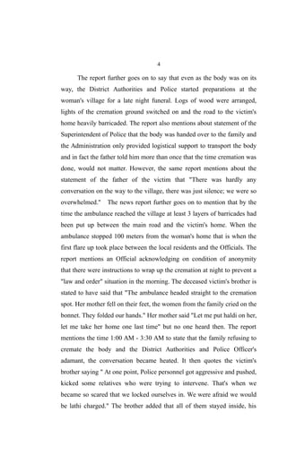 4
The report further goes on to say that even as the body was on its
way, the District Authorities and Police started preparations at the
woman's village for a late night funeral. Logs of wood were arranged,
lights of the cremation ground switched on and the road to the victim's
home heavily barricaded. The report also mentions about statement of the
Superintendent of Police that the body was handed over to the family and
the Administration only provided logistical support to transport the body
and in fact the father told him more than once that the time cremation was
done, would not matter. However, the same report mentions about the
statement of the father of the victim that "There was hardly any
conversation on the way to the village, there was just silence; we were so
overwhelmed." The news report further goes on to mention that by the
time the ambulance reached the village at least 3 layers of barricades had
been put up between the main road and the victim's home. When the
ambulance stopped 100 meters from the woman's home that is when the
first flare up took place between the local residents and the Officials. The
report mentions an Official acknowledging on condition of anonymity
that there were instructions to wrap up the cremation at night to prevent a
"law and order" situation in the morning. The deceased victim's brother is
stated to have said that "The ambulance headed straight to the cremation
spot. Her mother fell on their feet, the women from the family cried on the
bonnet. They folded our hands." Her mother said "Let me put haldi on her,
let me take her home one last time" but no one heard then. The report
mentions the time 1:00 AM - 3:30 AM to state that the family refusing to
cremate the body and the District Authorities and Police Officer's
adamant, the conversation became heated. It then quotes the victim's
brother saying " At one point, Police personnel got aggressive and pushed,
kicked some relatives who were trying to intervene. That's when we
became so scared that we locked ourselves in. We were afraid we would
be lathi charged." The brother added that all of them stayed inside, his
 