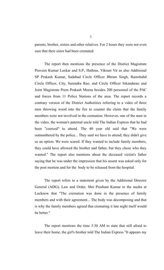 5
parents, brother, sisters and other relatives. For 2 hours they were not even
sure that their sister had been cremated.
The report then mentions the presence of the District Magistrate
Praveen Kumar Laxkar and S.P., Hathras, Vikrant Vir as also Additional
SP Prakash Kumar, Sadabad Circle Officer Bhram Singh, Ramshabd
Circle Officer, City, Surendra Rao, and Circle Officer Sikandarao and
Joint Magistrate Prem Prakash Meena besides 200 personnel of the PAC
and forces from 11 Police Stations of the area. The report records a
contrary version of the District Authorities referring to a video of three
men throwing wood into the fire to counter the claim that the family
members were not involved in the cremation. However, one of the men in
the video, the woman's paternal uncle told The Indian Express that he had
been "coerced" to attend. The 40 year old said that "We were
outnumbered by the police... They said we have to attend; they didn't give
us an option. We were scared. If they wanted to include family members,
they could have allowed the brother and father, but they chose who they
wanted." The report also mentions about the deceased victim's father
saying that he was under the impression that his assent was asked only for
the post mortem and for the body to be released from the hospital.
The report refers to a statement given by the Additional Director
General (ADG), Law and Order, Shri Prashant Kumar to the media at
Lucknow that "The cremation was done in the presence of family
members and with their agreement... The body was decomposing and that
is why the family members agreed that cremating it late night itself would
be better."
The report mentions the time 3:30 AM to state that still afraid to
leave their home, the girl's brother told The Indian Express "It appears my
 