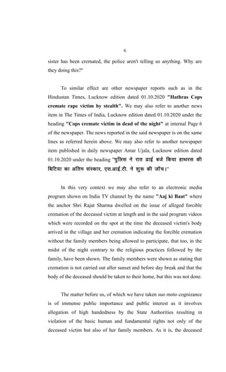 6
sister has been cremated, the police aren't telling us anything. Why are
they doing this?"
To similar effect are other newspaper reports such as in the
Hindustan Times, Lucknow edition dated 01.10.2020 "Hathras Cops
cremate rape victim by stealth". We may also refer to another news
item in The Times of India, Lucknow edition dated 01.10.2020 under the
heading "Cops cremate victim in dead of the night" at internal Page 6
of the newspaper. The news reported in the said newspaper is on the same
lines as referred herein above. We may also refer to another newspaper
item published in daily newspaper Amar Ujala, Lucknow edition dated
01.10.2020 under the heading "iqfyl us jkr <kbZ cts fd;k gkFkjl dh
fcfV;k dk vafre laLdkj] ,l-vkbZ-Vh- us 'kq: dh tkWpA"
In this very context we may also refer to an electronic media
program shown on India TV channel by the name "Aaj ki Baat" where
the anchor Shri Rajat Sharma dwelled on the issue of alleged forcible
cremation of the deceased victim at length and in the said program videos
which were recorded on the spot at the time the deceased victim's body
arrived in the village and her cremation indicating the forcible cremation
without the family members being allowed to participate, that too, in the
midst of the night contrary to the religious practices followed by the
family, have been shown. The family members were shown as stating that
cremation is not carried out after sunset and before day break and that the
body of the deceased should be taken to their home, but this was not done.
The matter before us, of which we have taken suo moto cognizance
is of immense public importance and public interest as it involves
allegation of high handedness by the State Authorities resulting in
violation of the basic human and fundamental rights not only of the
deceased victim but also of her family members. As it is, the deceased
 