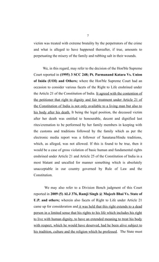 7
victim was treated with extreme brutality by the perpetrators of the crime
and what is alleged to have happened thereafter, if true, amounts to
perpetuating the misery of the family and rubbing salt in their wounds.
We, in this regard, may refer to the decision of the Hon'ble Supreme
Court reported in (1995) 3 SCC 248; Pt. Parmanand Katara Vs. Union
of Inida (UOI) and Others; where the Hon'ble Supreme Court had an
occasion to consider various facets of the Right to Life enshrined under
the Article 21 of the Constitution of India. It agreed with the contention of
the petitioner that right to dignity and fair treatment under Article 21 of
the Constitution of India is not only available to a living man but also to
his body after his death. It being the legal position, the deceased victim
after her death was entitled to honourable, decent and dignified last
rites/cremation to be performed by her family members in keeping with
the customs and traditions followed by the family which as per the
electronic media report was a follower of Sanatana/Hindu traditions,
which, as alleged, was not allowed. If this is found to be true, then it
would be a case of gross violation of basic human and fundamental rights
enshrined under Article 21 and Article 25 of the Constitution of India in a
most blatant and uncalled for manner something which is absolutely
unacceptable in our country governed by Rule of Law and the
Constitution.
We may also refer to a Division Bench judgment of this Court
reported in 2009 (5) ALJ 376, Ramji Singh @ Mujeeb Bhai Vs. State of
U.P. and others; wherein also facets of Right to Life under Article 21
came up for consideration and it was held that this right extends to a dead
person in a limited sense that his rights to his life which includes his right
to live with human dignity, to have an extended meaning to treat his body
with respect, which he would have deserved, had he been alive subject to
his tradition, culture and the religion which he professed. The State must
 