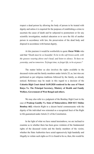 8
respect a dead person by allowing the body of person to be treated with
dignity and unless it is required for the purposes of establishing a crime to
ascertain the cause of death and be subjected to postmortem or for any
scientific investigation, medical education or to save the life of another
person in accordance with law, the preservation of the dead body and
disposal in accordance with human dignity.
At this juncture it would be worthwhile to quote Oscar Wilde who
said that “Death must be so beautiful. To lie in the soft brown earth, with
the grasses wearing above one's head, and listen to silence. To have no
yesterday, and no tomorrow. To forget time, to forget life, to be at peace."
The matter before us also involves the rights available to the
deceased victim and the family members under Article 25, as, last rites are
performed as per religious traditions followed by the family, as already
noticed. Reference may be made in this regard to a decision of the
Calcutta High Court dated 16.09.2020 rendered in the case of Vineet
Ruiya Vs. The Principal Secretary, Ministry of Health and Family
Welfare, Government of West Bengal and others.
We may also refer to a judgment of the Bombay High Court in the
case of Pradeep Gandhy Vs. State of Maharashtra; 2020 SCC Online
Bombay 662; wherein Right to a decent burial commensurate with the
dignity of the individual was reiterated as a recognized facet of the Right
to life guaranteed under Article 21 of the Constitution.
In the light of what we have stated hereinabove, we are inclined to
examine as to whether there has been gross violation of the fundamental
rights of the deceased victim and the family members of the victim;
whether the State Authorities have acted oppressively high handedly and
illegally to violate such rights as if it is found to be so, then, this would be
 