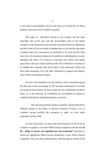 9
a case where accountability will not only have to be fixed but for future
guidance also stern action would be required.
The rights of individual citizens in the Country and the State
especially that of the poor and the downtrodden such as the family
members of the deceased victim and the deceased herself are paramount
and the Courts of Law are under a bounden duty to see that the said rights
available under the Constitution are protected at all costs and the State
does not in its misplaced endeavour for political or administrative reasons
transgress the limits of its powers to encroach and violate such rights,
especially in the case of poor and the weak. We would like to examine as
to whether the economic and social status of the deceased's family has
been taken advantage of by the State Authorities to oppress and deprive
them of their Constitutional rights?
We have also pondered over the henious crime committed against
the deceased victim and though an SIT has been constituted by the State
Government in the matter, we leave it open for our consideration on future
dates, as to the necessity of monitoring the investigation or getting it
conducted through an independent agency as per law.
The seat of governance being at Lucknow and the high Police
Officials posted in the office of Director General of Police, U.P. at
Lucknow having justified the cremation at night, we have taken
cognizance of the matter.
In view of the above, we direct the Senior Registrar of this Court at
Lucknow to register a suo moto Public Interest Litigation with the title In
Re : Right to decent and dignified last rites/cremation” and place it
before the appropriate Bench having jurisdiction to hear Public Interest
Litigations. The news items referred above shall be kept on records of the
 