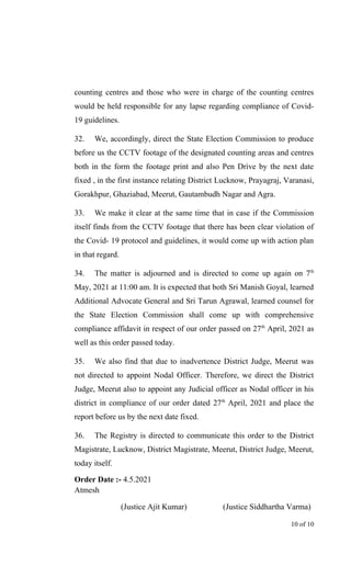 counting centres and those who were in charge of the counting centres
would be held responsible for any lapse regarding compliance of Covid-
19 guidelines.
32. We, accordingly, direct the State Election Commission to produce
before us the CCTV footage of the designated counting areas and centres
both in the form the footage print and also Pen Drive by the next date
fixed , in the first instance relating District Lucknow, Prayagraj, Varanasi,
Gorakhpur, Ghaziabad, Meerut, Gautambudh Nagar and Agra.
33. We make it clear at the same time that in case if the Commission
itself finds from the CCTV footage that there has been clear violation of
the Covid- 19 protocol and guidelines, it would come up with action plan
in that regard.
34. The matter is adjourned and is directed to come up again on 7th
May, 2021 at 11:00 am. It is expected that both Sri Manish Goyal, learned
Additional Advocate General and Sri Tarun Agrawal, learned counsel for
the State Election Commission shall come up with comprehensive
compliance affidavit in respect of our order passed on 27th
April, 2021 as
well as this order passed today.
35. We also find that due to inadvertence District Judge, Meerut was
not directed to appoint Nodal Officer. Therefore, we direct the District
Judge, Meerut also to appoint any Judicial officer as Nodal officer in his
district in compliance of our order dated 27th
April, 2021 and place the
report before us by the next date fixed.
36. The Registry is directed to communicate this order to the District
Magistrate, Lucknow, District Magistrate, Meerut, District Judge, Meerut,
today itself.
Order Date :- 4.5.2021
Atmesh
(Justice Ajit Kumar) (Justice Siddhartha Varma)
10 of 10
 