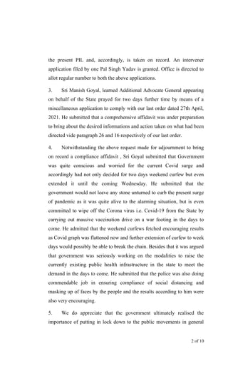 the present PIL and, accordingly, is taken on record. An intervener
application filed by one Pal Singh Yadav is granted. Office is directed to
allot regular number to both the above applications.
3. Sri Manish Goyal, learned Additional Advocate General appearing
on behalf of the State prayed for two days further time by means of a
miscellaneous application to comply with our last order dated 27th April,
2021. He submitted that a comprehensive affidavit was under preparation
to bring about the desired informations and action taken on what had been
directed vide paragraph 26 and 16 respectively of our last order.
4. Notwithstanding the above request made for adjournment to bring
on record a compliance affidavit , Sri Goyal submitted that Government
was quite conscious and worried for the current Covid surge and
accordingly had not only decided for two days weekend curfew but even
extended it until the coming Wednesday. He submitted that the
government would not leave any stone unturned to curb the present surge
of pandemic as it was quite alive to the alarming situation, but is even
committed to wipe off the Corona virus i.e. Covid-19 from the State by
carrying out massive vaccination drive on a war footing in the days to
come. He admitted that the weekend curfews fetched encouraging results
as Covid graph was flattened now and further extension of curfew to week
days would possibly be able to break the chain. Besides that it was argued
that government was seriously working on the modalities to raise the
currently existing public health infrastructure in the state to meet the
demand in the days to come. He submitted that the police was also doing
commendable job in ensuring compliance of social distancing and
masking up of faces by the people and the results according to him were
also very encouraging.
5. We do appreciate that the government ultimately realised the
importance of putting in lock down to the public movements in general
2 of 10
 