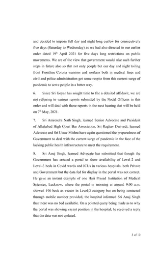 and decided to impose full day and night long curfew for consecutively
five days (Saturday to Wednesday) as we had also directed in our earlier
order dated 19th
April 2021 for five days long restrictions on public
movements. We are of the view that government would take such further
steps in future also so that not only people but our day and night toiling
front Frontline Corona warriors and workers both in medical lines and
civil and police administration get some respite from this current surge of
pandemic to serve people in a better way.
6. Since Sri Goyal has sought time to file a detailed affidavit, we are
not referring to various reports submitted by the Nodal Officers in this
order and will deal with those reports in the next hearing that will be held
on 7th
May, 2021.
7. Sri Amrendra Nath Singh, learned Senior Advocate and President
of Allahabad High Court Bar Association, Sri Raghav Dwivedi, learned
Advocate and Sri Utsav Mishra have again questioned the preparedness of
Government to deal with the current surge of pandemic in the face of the
lacking public health infrastructure to meet the requirement.
8. Sri Anuj Singh, learned Advocate has submitted that though the
Government has created a portal to show availability of Level-2 and
Level-3 beds in Covid wards and ICUs in various hospitals, both Private
and Government but the data fed for display in the portal was not correct.
He gave an instant example of one Hari Prasad Institution of Medical
Sciences, Lucknow, where the portal in morning at around 9:00 a.m.
showed 190 beds as vacant in Level-2 category but on being contacted
through mobile number provided, the hospital informed Sri Anuj Singh
that there was no bed available. On a pointed query being made as to why
the portal was showing vacant position in the hospital, he received a reply
that the data was not updated.
3 of 10
 
