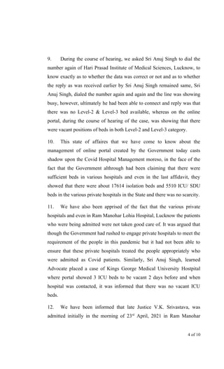 9. During the course of hearing, we asked Sri Anuj Singh to dial the
number again of Hari Prasad Institute of Medical Sciences, Lucknow, to
know exactly as to whether the data was correct or not and as to whether
the reply as was received earlier by Sri Anuj Singh remained same, Sri
Anuj Singh, dialed the number again and again and the line was showing
busy, however, ultimately he had been able to connect and reply was that
there was no Level-2 & Level-3 bed available, whereas on the online
portal, during the course of hearing of the case, was showing that there
were vacant positions of beds in both Level-2 and Level-3 category.
10. This state of affaires that we have come to know about the
management of online portal created by the Government today casts
shadow upon the Covid Hospital Management moreso, in the face of the
fact that the Government althrough had been claiming that there were
sufficient beds in various hospitals and even in the last affidavit, they
showed that there were about 17614 isolation beds and 5510 ICU/ SDU
beds in the various private hospitals in the State and there was no scarcity.
11. We have also been apprised of the fact that the various private
hospitals and even in Ram Manohar Lohia Hospital, Lucknow the patients
who were being admitted were not taken good care of. It was argued that
though the Government had rushed to engage private hospitals to meet the
requirement of the people in this pandemic but it had not been able to
ensure that these private hospitals treated the people appropriately who
were admitted as Covid patients. Similarly, Sri Anuj Singh, learned
Advocate placed a case of Kings George Medical University Hostpital
where portal showed 3 ICU beds to be vacant 2 days before and when
hospital was contacted, it was informed that there was no vacant ICU
beds.
12. We have been informed that late Justice V.K. Srivastava, was
admitted initially in the morning of 23rd
April, 2021 in Ram Manohar
4 of 10
 