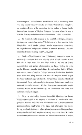 Lohia Hospital, Lucknow but he was not taken care of till evening and it
was only around 7:30 pm when his condition deteriorated, he was placed
on ventilator. It was in the same night he was shifted to Sanjay Gandhi
Postgraduate Institute of Medical Sciences, Lucknow, where he was in
ICU for five days and ultimately succumbed to the Covid- 19 infection.
13. Sri Manish Goyal is directed to file an affidavit bringing on record
the treatment given to late Justice V.K. Srivastava at Ram Manohar Lohia
Hospital and it will also be explained why he was not taken immediately
to Sanjay Gandhi Postgraduate Institute of Medical Sciences, Lucknow,
immediately in the morning on 23rd
April, 2021.
14. Stories of hoarding of oxygen cylinders and harassment meted out
to those poor citizens who were begging for an oxygen cylinder to save
the life of their near and dear ones, both at the end of district
administration and police administration are being viralled in social
media. The news was also viralled that five patients had died in ICU of a
new trauma centre of Medical College, Meerut on Sunday last. Similarly,
news were also being viralled that one Sun Hospital, Gomti Nagar,
Lucknow and another private hospital at Meerut had taken their hands off
the admitted Covid patients only for the reason that oxygen supply was
not made even after demand. We find these news items showing a quite
contrary picture to one claimed by the Government that there was
sufficient supply of oxygen.
15. We are at pain in observing that death of Covid patients just for non
supplying of oxygen to the hospitals is a criminal act and not less than a
genocide by those who have been entrusted the task to ensure continuous
procurement and supply chain of the liquid medical oxygen. How can we
let our people die in this way when science is so advanced that even heart
transplantation and brain surgery are taking place these days. Normally,
we would have not directed the State and district administration to enquire
5 of 10
 
