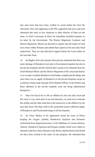 into such news that have been viralled on social media but since the
Advocates who were appearing in this PIL supported such news and even
submitted that more or less situations in other districts of State are the
same, we find it necessary to direct for immediate remedial measures to
be taken by the Government. The District Magistrate, Lucknow and
District Magistrate, Meerut are directed to enquire into the matter of such
news items within 48 hours and submit their reports on the next date fixed
respectively. They are also directed to appear before the Court online on
the next date fixed.
16. Sri Raghav Dwivedi, learned Advocate has submitted that there was
acute shortage of Remdesivir not only in Government hospitals but also in
the private hospitals and the referral letter system to be obtained from the
Chief Medical Officer and the District Magistrate of the concerned district
so as to make available Remdesivir had further complicated the things and
since there was no supply of Remdesivir to the private hospitals except on
a reference being made through Chief Medical Officer in the District and
those admitted in the private hospitals were not being administered
Remdesivir.
17. Since Sri Goyal has to file an affidavit by the next date fixed and
this issue is very much part of our last direction, we need not to reiterate
this further and the State shall deal with extensively in the affidavit by the
next date fixed. The State shall in the meanwhile ensure sufficient supply
of Remdesivir and Tocilizumab drugs to all the hospitals.
18. Sri Utsav Mishra in his application raised the issue of Police
keeping the oxygen cylinder, Remdesivir Injection and Oximeter
confiscated from illegal possessions, in the Malkhana of various districts,
whereas Remdesivir Injection and Oxygen cylinder which were widely in
demand could have been released to the district administration and should
not have been waisted in the name of case property. He submitted that
6 of 10
 