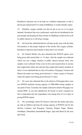 Remdesivir Injection was to be kept on a definite temperature so that it
did not get expired and if it is kept at Malkhana, it would certainly expire.
19. Similarly, oxygen cylinder can also be put to use as it is in great
demand. Oximeters that were confiscated, could also be distributed to the
poor people and keeping all these articles in Malkhana would not be at all
in public interest as it will all go wastage.
20. Sri Goyal has submitted that he will take up the issue with the State
Government so that proper disposal of the articles like oxygen cylinder,
Remdesivir Injection and oximeter is done and is not waisted.
21. Sri Utkarsh Mishra, has also submitted that RTPCR reports were
being given after much delay i.e. 3-4 days after the sample was collected
which was not a happy situation in public interest because those who
samples were collected if they were let free and roamed about in society
they might infect others also and also they might infect family members at
home. It was submitted that in cities of Lucknow, Prayagraj, Varanasi and
Meerut the report was being given between 3- 4 days except in Varanasi
where the reports were being given between 2-3 days.
22. We were also informed that in the district of Prayagraj there were
two RTPCR machines having capacity of 3000-4000 testing samples at
one point of time. Currently, the sample collected in district Prayagraj was
around 5000/- as was also admitted by Sri Goyal, in such a situation we
fail to understand why the respondents were taking time of 3 to 4 days in
giving RTPCR reports.
23. We, accordingly, direct Sri Goyal to look into the matter and come
up with an affidavit showing the testing capacity of RTPCR Lab for the
districts Lucknow and Prayagraj, Varanasi, Kanpur Nagar, Meerut,
Gorakhpur, Ghaziabad, Gautambudh Nagar, Agra and Jhansi by the next
date fixed.
7 of 10
 