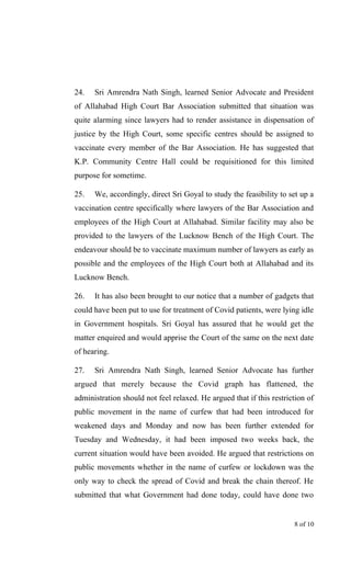 24. Sri Amrendra Nath Singh, learned Senior Advocate and President
of Allahabad High Court Bar Association submitted that situation was
quite alarming since lawyers had to render assistance in dispensation of
justice by the High Court, some specific centres should be assigned to
vaccinate every member of the Bar Association. He has suggested that
K.P. Community Centre Hall could be requisitioned for this limited
purpose for sometime.
25. We, accordingly, direct Sri Goyal to study the feasibility to set up a
vaccination centre specifically where lawyers of the Bar Association and
employees of the High Court at Allahabad. Similar facility may also be
provided to the lawyers of the Lucknow Bench of the High Court. The
endeavour should be to vaccinate maximum number of lawyers as early as
possible and the employees of the High Court both at Allahabad and its
Lucknow Bench.
26. It has also been brought to our notice that a number of gadgets that
could have been put to use for treatment of Covid patients, were lying idle
in Government hospitals. Sri Goyal has assured that he would get the
matter enquired and would apprise the Court of the same on the next date
of hearing.
27. Sri Amrendra Nath Singh, learned Senior Advocate has further
argued that merely because the Covid graph has flattened, the
administration should not feel relaxed. He argued that if this restriction of
public movement in the name of curfew that had been introduced for
weakened days and Monday and now has been further extended for
Tuesday and Wednesday, it had been imposed two weeks back, the
current situation would have been avoided. He argued that restrictions on
public movements whether in the name of curfew or lockdown was the
only way to check the spread of Covid and break the chain thereof. He
submitted that what Government had done today, could have done two
8 of 10
 