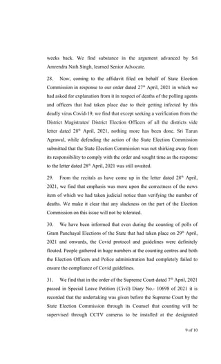 weeks back. We find substance in the argument advanced by Sri
Amrendra Nath Singh, learned Senior Advocate.
28. Now, coming to the affidavit filed on behalf of State Election
Commission in response to our order dated 27th
April, 2021 in which we
had asked for explanation from it in respect of deaths of the polling agents
and officers that had taken place due to their getting infected by this
deadly virus Covid-19, we find that except seeking a verification from the
District Magistrates/ District Election Officers of all the districts vide
letter dated 28th
April, 2021, nothing more has been done. Sri Tarun
Agrawal, while defending the action of the State Election Commission
submitted that the State Election Commission was not shirking away from
its responsibility to comply with the order and sought time as the response
to the letter dated 28th
April, 2021 was still awaited.
29. From the recitals as have come up in the letter dated 28th
April,
2021, we find that emphasis was more upon the correctness of the news
item of which we had taken judicial notice than verifying the number of
deaths. We make it clear that any slackness on the part of the Election
Commission on this issue will not be tolerated.
30. We have been informed that even during the counting of polls of
Gram Panchayal Elections of the State that had taken place on 29th
April,
2021 and onwards, the Covid protocol and guidelines were definitely
flouted. People gathered in huge numbers at the counting centres and both
the Election Officers and Police administration had completely failed to
ensure the compliance of Covid guidelines.
31. We find that in the order of the Supreme Court dated 7th
April, 2021
passed in Special Leave Petition (Civil) Diary No.- 10698 of 2021 it is
recorded that the undertaking was given before the Supreme Court by the
State Election Commission through its Counsel that counting will be
supervised through CCTV cameras to be installed at the designated
9 of 10
 