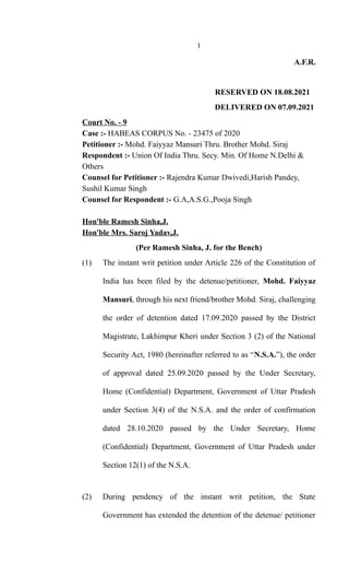 1
A.F.R.
RESERVED ON 18.08.2021
DELIVERED ON 07.09.2021
Court No. - 9
Case :- HABEAS CORPUS No. - 23475 of 2020
Petitioner :- Mohd. Faiyyaz Mansuri Thru. Brother Mohd. Siraj
Respondent :- Union Of India Thru. Secy. Min. Of Home N.Delhi &
Others
Counsel for Petitioner :- Rajendra Kumar Dwivedi,Harish Pandey,
Sushil Kumar Singh
Counsel for Respondent :- G.A,A.S.G.,Pooja Singh
Hon'ble Ramesh Sinha,J.
Hon'ble Mrs. Saroj Yadav,J.
(Per Ramesh Sinha, J. for the Bench)
(1) The instant writ petition under Article 226 of the Constitution of
India has been filed by the detenue/petitioner, Mohd. Faiyyaz
Mansuri, through his next friend/brother Mohd. Siraj, challenging
the order of detention dated 17.09.2020 passed by the District
Magistrate, Lakhimpur Kheri under Section 3 (2) of the National
Security Act, 1980 (hereinafter referred to as “N.S.A.”), the order
of approval dated 25.09.2020 passed by the Under Secretary,
Home (Confidential) Department, Government of Uttar Pradesh
under Section 3(4) of the N.S.A. and the order of confirmation
dated 28.10.2020 passed by the Under Secretary, Home
(Confidential) Department, Government of Uttar Pradesh under
Section 12(1) of the N.S.A.
(2) During pendency of the instant writ petition, the State
Government has extended the detention of the detenue/ petitioner
 