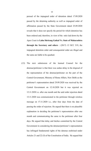 10
perusal of the impugned order of detention dated 17.09.2020
passed by the detaining authority as well as impugned order of
affirmation passed by the State Government dated 25.09.2020
reveals that it does not specify the period for which detention has
been ordered and, therefore, in view of the ratio laid down by the
Apex Court in Lahu Shrirang Gatkal Vs. State of Maharashtra
through the Secretary and others : (2017) 13 SCC 519, the
impugned detention order and consequential order are illegal and
the same are liable to be quashed.
(12) The next submission of the learned Counsel for the
detenue/petitioner is that there was undue delay in the disposal of
the representation of the detenue/petitioner on the part of the
Central Government, Ministry of Home Affairs, New Delhi as the
petitioner’s representation dated 29.09.2020 was received by the
Central Government on 12.10.2020 but it was rejected on
13.11.2020 i.e. after one month and the said order rejection dated
13.11.2020 was communicated to the petitioner through wireless
message on 17.11.2020 i.e., after four days from the date of
passing the order of rejection. He argued that there is no plausible
explanation in deciding the petitioner’s representation after one
month and communicating the same to the petitioner after four
days. He argued that delay and latches committed by the Central
Government in considering the detenue/petitioner’s representation
has infringed fundamental rights of the detenue enshrined under
Articles 21 and 22 (5) of the Constitution of India. He argued that
 