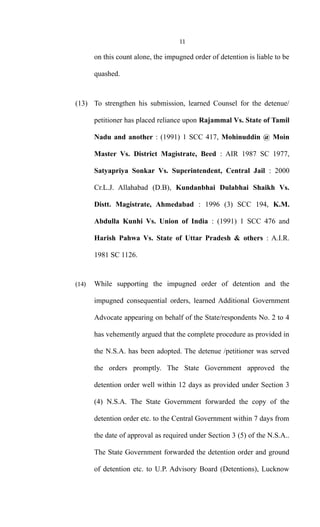 11
on this count alone, the impugned order of detention is liable to be
quashed.
(13) To strengthen his submission, learned Counsel for the detenue/
petitioner has placed reliance upon Rajammal Vs. State of Tamil
Nadu and another : (1991) 1 SCC 417, Mohinuddin @ Moin
Master Vs. District Magistrate, Beed : AIR 1987 SC 1977,
Satyapriya Sonkar Vs. Superintendent, Central Jail : 2000
Cr.L.J. Allahabad (D.B), Kundanbhai Dulabhai Shaikh Vs.
Distt. Magistrate, Ahmedabad : 1996 (3) SCC 194, K.M.
Abdulla Kunhi Vs. Union of India : (1991) 1 SCC 476 and
Harish Pahwa Vs. State of Uttar Pradesh & others : A.I.R.
1981 SC 1126.
(14) While supporting the impugned order of detention and the
impugned consequential orders, learned Additional Government
Advocate appearing on behalf of the State/respondents No. 2 to 4
has vehemently argued that the complete procedure as provided in
the N.S.A. has been adopted. The detenue /petitioner was served
the orders promptly. The State Government approved the
detention order well within 12 days as provided under Section 3
(4) N.S.A. The State Government forwarded the copy of the
detention order etc. to the Central Government within 7 days from
the date of approval as required under Section 3 (5) of the N.S.A..
The State Government forwarded the detention order and ground
of detention etc. to U.P. Advisory Board (Detentions), Lucknow
 