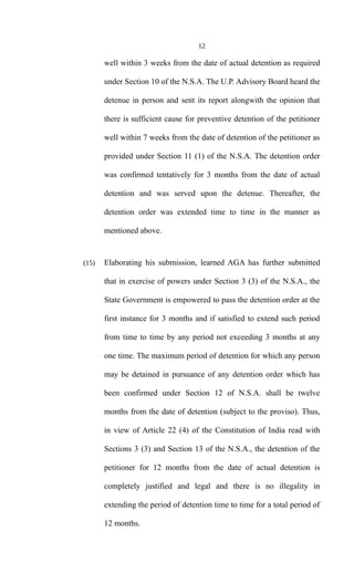12
well within 3 weeks from the date of actual detention as required
under Section 10 of the N.S.A. The U.P. Advisory Board heard the
detenue in person and sent its report alongwith the opinion that
there is sufficient cause for preventive detention of the petitioner
well within 7 weeks from the date of detention of the petitioner as
provided under Section 11 (1) of the N.S.A. The detention order
was confirmed tentatively for 3 months from the date of actual
detention and was served upon the detenue. Thereafter, the
detention order was extended time to time in the manner as
mentioned above.
(15) Elaborating his submission, learned AGA has further submitted
that in exercise of powers under Section 3 (3) of the N.S.A., the
State Government is empowered to pass the detention order at the
first instance for 3 months and if satisfied to extend such period
from time to time by any period not exceeding 3 months at any
one time. The maximum period of detention for which any person
may be detained in pursuance of any detention order which has
been confirmed under Section 12 of N.S.A. shall be twelve
months from the date of detention (subject to the proviso). Thus,
in view of Article 22 (4) of the Constitution of India read with
Sections 3 (3) and Section 13 of the N.S.A., the detention of the
petitioner for 12 months from the date of actual detention is
completely justified and legal and there is no illegality in
extending the period of detention time to time for a total period of
12 months.
 