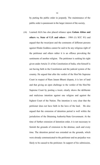 14
by putting the public order in jeopardy. The maintenance of the
public order is paramount in the larger interest of the society.
(18) Learned AGA has also placed reliance upon Gulam Abbas and
others vs. State of U.P. and others : 1984 (1) SCC 81) and
argued that the tweet/post and the comments of different persons
against Hindu Goddess cannot be said to be any religious right of
the petitioner and others rather it is an offence provoking the
sentiments of another religion. The petitioner is seeking his right
given under Article 21 of the Constitution of India, who himself is
not having faith in the Constitution and the judicial system of the
country. He argued that after the verdict of the Hon’ble Supreme
Court in respect of Ram Janam Bhumi dispute, it is law of land
and that giving an open challenge to the verdict of the Hon’ble
Supreme Court by posting a tweet, clearly shows the deliberate
and malicious intention against one religion and against the
highest Court of the Nation. The intention is very clear that the
petitioner does not have faith in the laws of the land. He also
argued that the extension of detention period is well within the
jurisdiction of the Detaining Authority/State Government. At the
time of further extension of detention order, it is not necessary to
furnish the grounds of extension to the detenue, each and every
time. The detention period was extended on the grounds, which
were already communicated to the petitioner and no prejudice was
likely to be caused to the petitioner. In support of his submission,
 