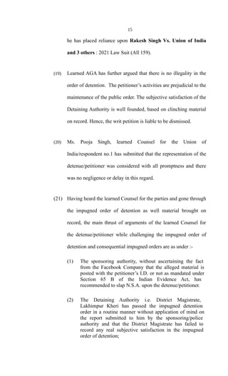 15
he has placed reliance upon Rakesh Singh Vs. Union of India
and 3 others : 2021 Law Suit (All 159).
(19) Learned AGA has further argued that there is no illegality in the
order of detention. The petitioner’s activities are prejudicial to the
maintenance of the public order. The subjective satisfaction of the
Detaining Authority is well founded, based on clinching material
on record. Hence, the writ petition is liable to be dismissed.
(20) Ms. Pooja Singh, learned Counsel for the Union of
India/respondent no.1 has submitted that the representation of the
detenue/petitioner was considered with all promptness and there
was no negligence or delay in this regard.
(21) Having heard the learned Counsel for the parties and gone through
the impugned order of detention as well material brought on
record, the main thrust of arguments of the learned Counsel for
the detenue/petitioner while challenging the impugned order of
detention and consequential impugned orders are as under :-
(1) The sponsoring authority, without ascertaining the fact
from the Facebook Company that the alleged material is
posted with the petitioner’s I.D. or not as mandated under
Section 65 B of the Indian Evidence Act, has
recommended to slap N.S.A. upon the detenue/petitioner.
(2) The Detaining Authority i.e. District Magistrate,
Lakhimpur Kheri has passed the impugned detention
order in a routine manner without application of mind on
the report submitted to him by the sponsoring/police
authority and that the District Magistrate has failed to
record any real subjective satisfaction in the impugned
order of detention;
 