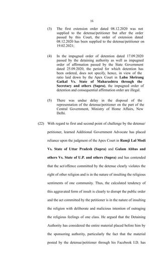 16
(3) The first extension order dated 08.12.2020 was not
supplied to the detenue/petitioner but after the order
passed by this Court, the order of extension dated
08.12.2020 has been supplied to the detenue/petitioner on
19.02.2021;
(4) In the impugned order of detention dated 17.09.2020
passed by the detaining authority as well as impugned
order of affirmation passed by the State Government
dated 25.09.2020, the period for which detention has
been ordered, does not specify, hence, in view of the
ratio laid down by the Apex Court in Lahu Shrirang
Gatkal Vs. State of Maharashtra through the
Secretary and others (Supra), the impugned order of
detention and consequential affirmation order are illegal.
(5) There was undue delay in the disposal of the
representation of the detenue/petitioner on the part of the
Central Government, Ministry of Home Affairs, New
Delhi.
(22) With regard to first and second point of challenge by the detenue/
petitioner, learned Additional Government Advocate has placed
reliance upon the judgment of the Apex Court in Ramji Lal Modi
Vs. State of Uttar Pradesh (Supra) and Gulam Abbas and
others Vs. State of U.P. and others (Supra) and has contended
that the act/offence committed by the detenue clearly violates the
right of other religion and is in the nature of insulting the religious
sentiments of one community. Thus, the calculated tendency of
this aggravated form of insult is clearly to disrupt the public order
and the act committed by the petitioner is in the nature of insulting
the religion with deliberate and malicious intention of outraging
the religious feelings of one class. He argued that the Detaining
Authority has considered the entire material placed before him by
the sponsoring authority, particularly the fact that the material
posted by the detenue/petitioner through his Facebook I.D. has
 