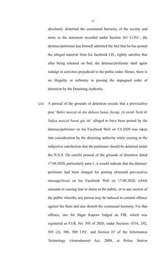17
absolutely disturbed the communal harmony of the society and
more so the statement recorded under Section 161 Cr.P.C., the
detenue/petitioner has himself admitted the fact that he has posted
the alleged material from his facebook I.D., rightly satisfies that
after being released on bail, the detenue/petitioner shall again
indulge in activities prejudicial to the public order. Hence, there is
no illegality or infirmity in passing the impugned order of
detention by the Detaining Authority.
(23) A perusal of the grounds of detention reveals that a provocative
post ‘Babri maszid ek din dubara banai Jayegi, jis tarah Turki ki
Sofiya maszid banai gai thi’ alleged to have been posted by the
detenue/petitioner on his Facebook Wall on 5.8.2020 was taken
into consideration by the detaining authority while coming to the
subjective satisfaction that the petitioner should be detained under
the N.S.A. On careful perusal of the grounds of detention dated
17.09.2020, particularly para-1, it would indicate that the detenue/
petitioner had been charged for posting aforesaid provocative
message/tweet on his Facebook Wall on 17.09.2020, which
amounts to causing fear or alarm in the public, or to any section of
the public whereby any person may be induced to commit offence
against the State and also disturb the communal harmony. For that
offence, one Sri Sagar Kapoor lodged an FIR, which was
registered as F.I.R. No. 595 of 2020, under Sections 153A, 292,
505 (2), 506, 509 I.P.C. and Section 67 of the Information
Technology (Amendment) Act, 2008, at Police Station
 