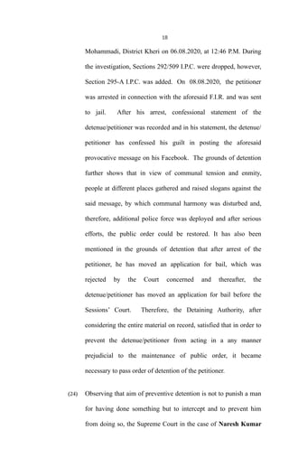 18
Mohammadi, District Kheri on 06.08.2020, at 12:46 P.M. During
the investigation, Sections 292/509 I.P.C. were dropped, however,
Section 295-A I.P.C. was added. On 08.08.2020, the petitioner
was arrested in connection with the aforesaid F.I.R. and was sent
to jail. After his arrest, confessional statement of the
detenue/petitioner was recorded and in his statement, the detenue/
petitioner has confessed his guilt in posting the aforesaid
provocative message on his Facebook. The grounds of detention
further shows that in view of communal tension and enmity,
people at different places gathered and raised slogans against the
said message, by which communal harmony was disturbed and,
therefore, additional police force was deployed and after serious
efforts, the public order could be restored. It has also been
mentioned in the grounds of detention that after arrest of the
petitioner, he has moved an application for bail, which was
rejected by the Court concerned and thereafter, the
detenue/petitioner has moved an application for bail before the
Sessions’ Court. Therefore, the Detaining Authority, after
considering the entire material on record, satisfied that in order to
prevent the detenue/petitioner from acting in a any manner
prejudicial to the maintenance of public order, it became
necessary to pass order of detention of the petitioner.
(24) Observing that aim of preventive detention is not to punish a man
for having done something but to intercept and to prevent him
from doing so, the Supreme Court in the case of Naresh Kumar
 
