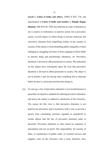 19
Goyal v. Union of India and others, (2005) 8 SCC 276, and
ingeminated in Union of India and another v. Dimple Happy
Dhakad, AIR 2019 SC 3428, has held that an order of detention is
not a curative or reformative or punitive action, but a preventive
action, avowed object of which being to prevent antisocial and
subversive elements from imperilling welfare of the country or
security of the nation or from disturbing public tranquility or from
indulging in smuggling activities or from engaging in illicit traffic
in narcotic drugs and psychotropic substances, etc. Preventive
detention is devised to afford protection to society. The authorities
on the subject have consistently taken the view that preventive
detention is devised to afford protection to society. The object is
not to punish a man for having done something but to intercept
before he does it, and to prevent him from doing so.
(25) To sum up, a law of preventive detention is not invalid because it
prescribes no objective standard for ordering preventive detention,
and leaves the matter to subjective satisfaction of the Executive.
The reason for this view is that preventive detention is not
punitive but preventive and is resorted to with a view to prevent a
person from committing activities regarded as prejudicial to
certain objects that the law of preventive detention seeks to
prescribe. Preventive detention is, thus, based on suspicion or
anticipation and not on proof. The responsibility for security of
State, or maintenance of public order, or essential services and
supplies, rests on the Executive and it must, therefore, have
 