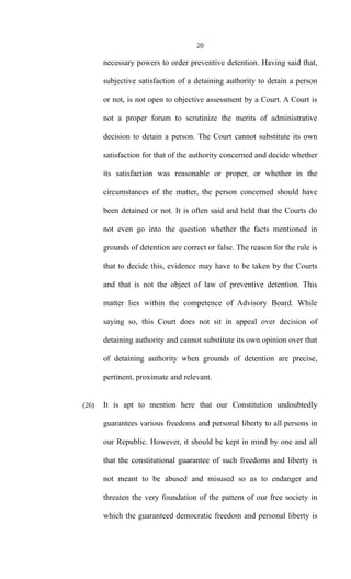 20
necessary powers to order preventive detention. Having said that,
subjective satisfaction of a detaining authority to detain a person
or not, is not open to objective assessment by a Court. A Court is
not a proper forum to scrutinize the merits of administrative
decision to detain a person. The Court cannot substitute its own
satisfaction for that of the authority concerned and decide whether
its satisfaction was reasonable or proper, or whether in the
circumstances of the matter, the person concerned should have
been detained or not. It is often said and held that the Courts do
not even go into the question whether the facts mentioned in
grounds of detention are correct or false. The reason for the rule is
that to decide this, evidence may have to be taken by the Courts
and that is not the object of law of preventive detention. This
matter lies within the competence of Advisory Board. While
saying so, this Court does not sit in appeal over decision of
detaining authority and cannot substitute its own opinion over that
of detaining authority when grounds of detention are precise,
pertinent, proximate and relevant.
(26) It is apt to mention here that our Constitution undoubtedly
guarantees various freedoms and personal liberty to all persons in
our Republic. However, it should be kept in mind by one and all
that the constitutional guarantee of such freedoms and liberty is
not meant to be abused and misused so as to endanger and
threaten the very foundation of the pattern of our free society in
which the guaranteed democratic freedom and personal liberty is
 