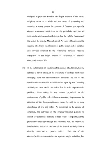 21
designed to grow and flourish. The larger interests of our multi-
religious nation as a whole and the cause of preserving and
securing to every person the guaranteed freedom peremptorily
demand reasonable restrictions on the prejudicial activities of
individuals which undoubtedly jeopardize the rightful freedoms of
the rest of the society. Main object of Preventive Detention is the
security of a State, maintenance of public order and of supplies
and services essential to the community demand, effective
safeguards in the larger interest of sustenance of peaceful
democratic way of life.
(27) In the instant case, on examining the grounds of detention, briefly
referred to herein-above, on the touchstone of the legal position as
emerging from the aforementioned decisions, we are of the
considered view that the activities relied upon by the Detaining
Authority to come to the conclusion that in order to prevent the
petitioner from acting in any manner prejudicial to the
maintenance of public order, it became necessary to pass order for
detention of the detenue/petitioner, cannot be said to be mere
disturbance of law and order. As mentioned in the ground of
detention, the activities of the detenue/petitioner pertains to
disturb the communal harmony of the Society. The posting of the
provocative message through his Facebook wall, as referred to
herein-above, strikes at the root of the State’s authority and is
directly connected to ‘public order’. This act of the
detenue/petitioner was not directed against a single individual, but
 