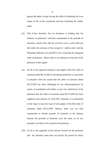22
against the pubic at large having the effect of disturbing the even
tempo of life of the community and thus breaching the ‘public
order’.
(28) This Court, therefore, has no hesitation in holding that the
instance of petitioner’s activities enumerated in the grounds of
detention, clearly show that his activities cover a wide field and
fall within the contours of the concept of ‘public order’ and the
Detaining Authority was justified in law in passing the impugned
order of detention. Hence, there is no substance on the plea of the
petitioner in this regard.
(29) So far as the argument relating to non-supply of the first order of
extension dated 08.12.2020 to the detenue/petitioner is concerned,
it transpires from the record that the order of extension dated
08.12.2020 has been challenged by the detenue/petitioner by
means of amendment and further as per own submission of the
petitioner that the order of extension dated 08.12.2020 has been
supplied to the detenue on 19.02.2021, therefore, it is immaterial
at this stage to raise the issue of non-supply of the first order of
extension dated 08.12.2020. Moreso, there was no such
requirement to furnish grounds of extension to the detenue
because the grounds of detention were the same, so no any
prejudice was likely to be caused to the petitioner.
(30) So far as the argument of the learned Counsel for the petitioner
that the detention order does not specify the period for which
 