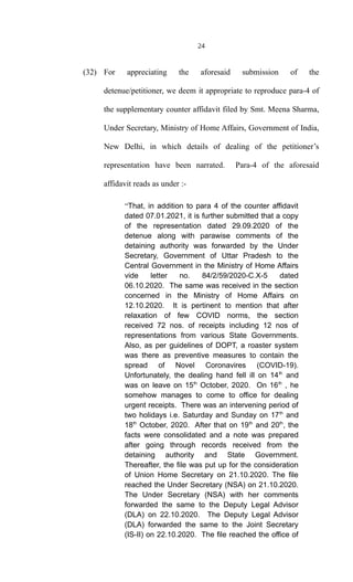 24
(32) For appreciating the aforesaid submission of the
detenue/petitioner, we deem it appropriate to reproduce para-4 of
the supplementary counter affidavit filed by Smt. Meena Sharma,
Under Secretary, Ministry of Home Affairs, Government of India,
New Delhi, in which details of dealing of the petitioner’s
representation have been narrated. Para-4 of the aforesaid
affidavit reads as under :-
“That, in addition to para 4 of the counter affidavit
dated 07.01.2021, it is further submitted that a copy
of the representation dated 29.09.2020 of the
detenue along with parawise comments of the
detaining authority was forwarded by the Under
Secretary, Government of Uttar Pradesh to the
Central Government in the Ministry of Home Affairs
vide letter no. 84/2/59/2020-C.X-5 dated
06.10.2020. The same was received in the section
concerned in the Ministry of Home Affairs on
12.10.2020. It is pertinent to mention that after
relaxation of few COVID norms, the section
received 72 nos. of receipts including 12 nos of
representations from various State Governments.
Also, as per guidelines of DOPT, a roaster system
was there as preventive measures to contain the
spread of Novel Coronavires (COVID-19).
Unfortunately, the dealing hand fell ill on 14th
and
was on leave on 15th
October, 2020. On 16th
, he
somehow manages to come to office for dealing
urgent receipts. There was an intervening period of
two holidays i.e. Saturday and Sunday on 17th
and
18th
October, 2020. After that on 19th
and 20th
, the
facts were consolidated and a note was prepared
after going through records received from the
detaining authority and State Government.
Thereafter, the file was put up for the consideration
of Union Home Secretary on 21.10.2020. The file
reached the Under Secretary (NSA) on 21.10.2020.
The Under Secretary (NSA) with her comments
forwarded the same to the Deputy Legal Advisor
(DLA) on 22.10.2020. The Deputy Legal Advisor
(DLA) forwarded the same to the Joint Secretary
(IS-II) on 22.10.2020. The file reached the office of
 