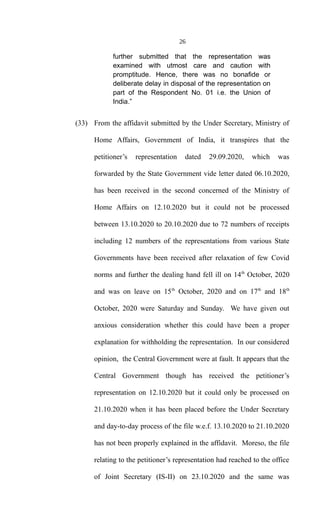 26
further submitted that the representation was
examined with utmost care and caution with
promptitude. Hence, there was no bonafide or
deliberate delay in disposal of the representation on
part of the Respondent No. 01 i.e. the Union of
India.”
(33) From the affidavit submitted by the Under Secretary, Ministry of
Home Affairs, Government of India, it transpires that the
petitioner’s representation dated 29.09.2020, which was
forwarded by the State Government vide letter dated 06.10.2020,
has been received in the second concerned of the Ministry of
Home Affairs on 12.10.2020 but it could not be processed
between 13.10.2020 to 20.10.2020 due to 72 numbers of receipts
including 12 numbers of the representations from various State
Governments have been received after relaxation of few Covid
norms and further the dealing hand fell ill on 14th
October, 2020
and was on leave on 15th
October, 2020 and on 17th
and 18th
October, 2020 were Saturday and Sunday. We have given out
anxious consideration whether this could have been a proper
explanation for withholding the representation. In our considered
opinion, the Central Government were at fault. It appears that the
Central Government though has received the petitioner’s
representation on 12.10.2020 but it could only be processed on
21.10.2020 when it has been placed before the Under Secretary
and day-to-day process of the file w.e.f. 13.10.2020 to 21.10.2020
has not been properly explained in the affidavit. Moreso, the file
relating to the petitioner’s representation had reached to the office
of Joint Secretary (IS-II) on 23.10.2020 and the same was
 