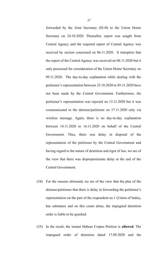 27
forwarded by the Joint Secretary (IS-II) to the Union Home
Secretary on 24.10.2020. Thereafter, report was sought from
Central Agency and the required report of Central Agency was
received by section concerned on 06.11.2020. It transpires that
the report of the Central Agency was received on 06.11.2020 but it
only processed for consideration of the Union Home Secretary on
09.11.2020. The day-to-day explanation while dealing with the
petitioner’s representation between 25.10.2020 to 05.11.2020 have
not been made by the Central Government. Furthermore, the
petitioner’s representation was rejected on 13.11.2020 but it was
communicated to the detenue/petitioner on 17.11.2020 only via
wireless message. Again, there is no day-to-day explanation
between 14.11.2020 to 16.11.2020 on behalf of the Central
Government. Thus, there was delay in disposal of the
representation of the petitioner by the Central Government and
having regard to the nature of detention and rigor of law, we are of
the view that there was disproportionate delay at the end of the
Central Government.
(34) For the reasons aforesaid, we are of the view that the plea of the
detenue/petitioner that there is delay in forwarding the petitioner’s
representation on the part of the respondent no.1 (Union of India),
has substance and on this count alone, the impugned detention
order is liable to be quashed.
(35) In the result, the instant Habeas Corpus Petition is allowed. The
impugned order of detention dated 17.09.2020 and the
 